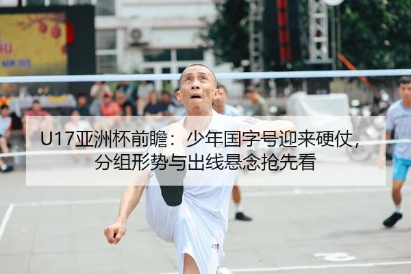 U17亚洲杯前瞻：少年国字号迎来硬仗，分组形势与出线悬念抢先看
