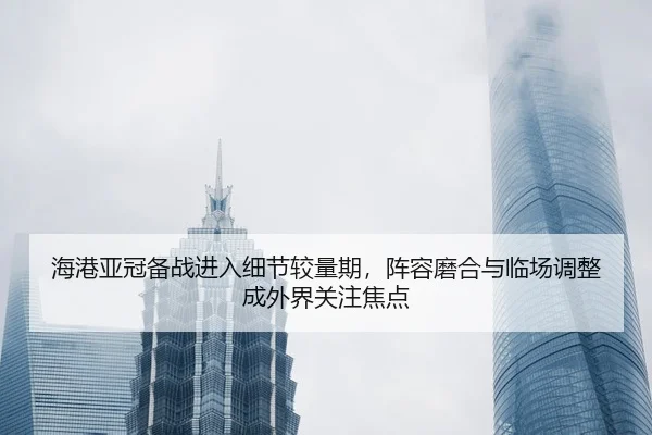 海港亚冠备战进入细节较量期，阵容磨合与临场调整成外界关注焦点